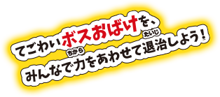 てごわいボスおばけを、みんなで力をあわせて退治しよう！