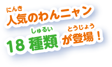 人気のわんニャン18種類が登場！