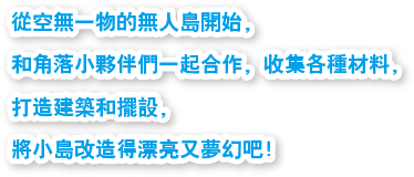 從空無一物的無人島開始，和角落小夥伴們一起合作，收集各種材料，打造建築和擺設，將小島改造得漂亮又夢幻吧！