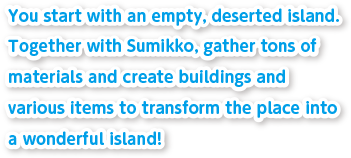 You start with an empty, deserted island.Together with Sumikko, gather tons of materials and create buildings and various items to transform the place into a wonderful island!