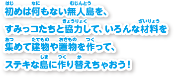 初めは何もない無人島を、すみっコたちと協力して、いろんな材料を集めて建物や置物を作って、ステキな島に作り替えちゃおう！