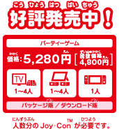 好評発売中！ パッケージ版／ダウンロード版 1～4人用パーティーゲーム　価格：5,280円　プレイモード：TVモード・テーブルモード・携帯モード 人数分のJoy-Conが必要です。