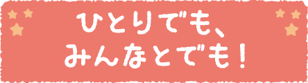 ひとりでも、みんなとでも！