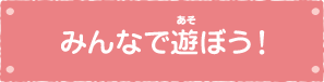 みんなで遊ぼう！