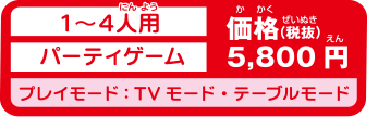 1～4人用パーティゲーム　価格(税抜)5,800円　プレイモード：TVモード・テーブルモード